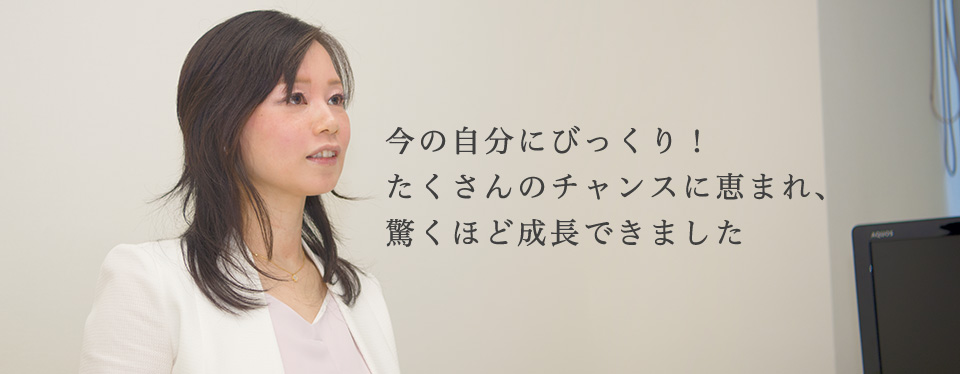 今の自分にびっくり！たくさんのチャンスに恵まれ、驚くほど成長できました